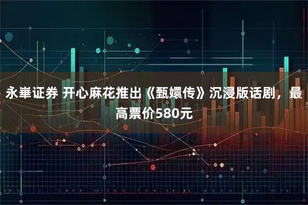 永崋证券 开心麻花推出《甄嬛传》沉浸版话剧，最高票价580元