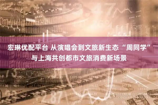 宏琳优配平台 从演唱会到文旅新生态 “周同学”与上海共创都市文旅消费新场景