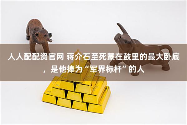 人人配配资官网 蒋介石至死蒙在鼓里的最大卧底，是他捧为“军界标杆”的人