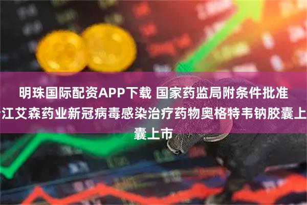 明珠国际配资APP下载 国家药监局附条件批准浙江艾森药业新冠病毒感染治疗药物奥格特韦钠胶囊上市