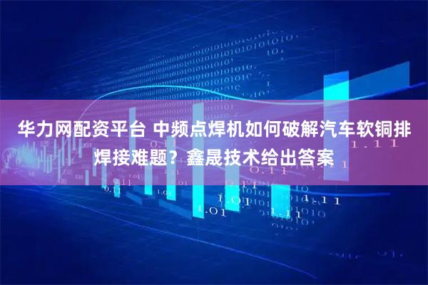 华力网配资平台 中频点焊机如何破解汽车软铜排焊接难题？鑫晟技术给出答案