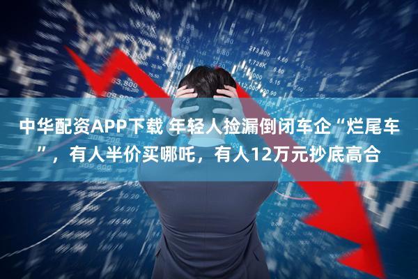 中华配资APP下载 年轻人捡漏倒闭车企“烂尾车”，有人半价买哪吒，有人12万元抄底高合