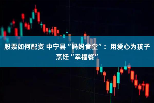 股票如何配资 中宁县“妈妈食堂”：用爱心为孩子烹饪“幸福餐”