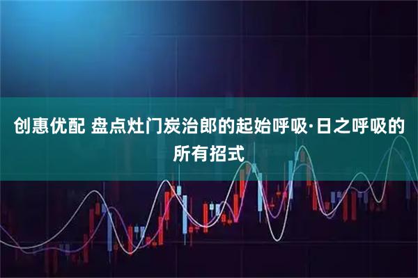 创惠优配 盘点灶门炭治郎的起始呼吸·日之呼吸的所有招式