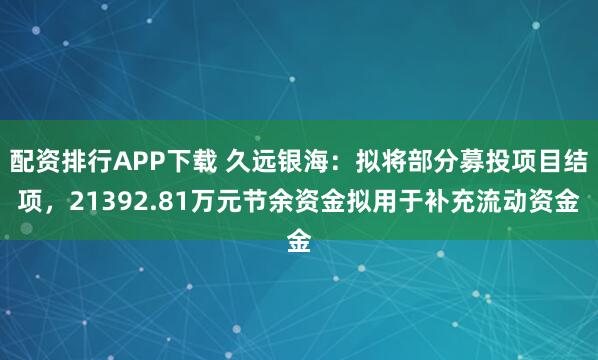 配资排行APP下载 久远银海：拟将部分募投项目结项，21392.81万元节余资金拟用于补充流动资金