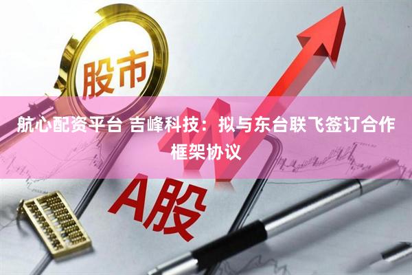 航心配资平台 吉峰科技：拟与东台联飞签订合作框架协议