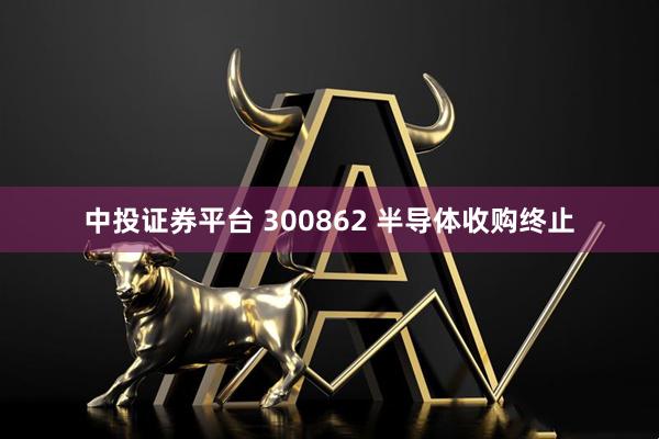 中投证券平台 300862 半导体收购终止