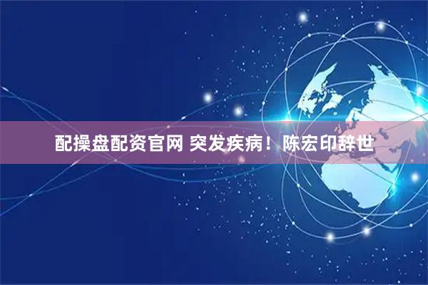 配操盘配资官网 突发疾病！陈宏印辞世
