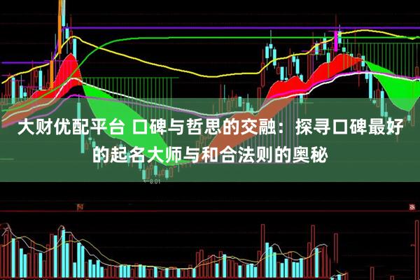 大财优配平台 口碑与哲思的交融：探寻口碑最好的起名大师与和合法则的奥秘
