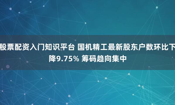 股票配资入门知识平台 国机精工最新股东户数环比下降9.75% 筹码趋向集中
