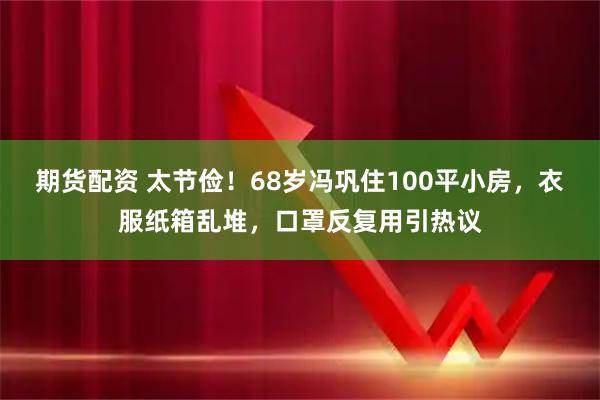 期货配资 太节俭！68岁冯巩住100平小房，衣服纸箱乱堆，口罩反复用引热议