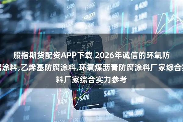 股指期货配资APP下载 2026年诚信的环氧防腐涂防腐涂料,乙烯基防腐涂料,环氧煤沥青防腐涂料厂家综合实力参考
