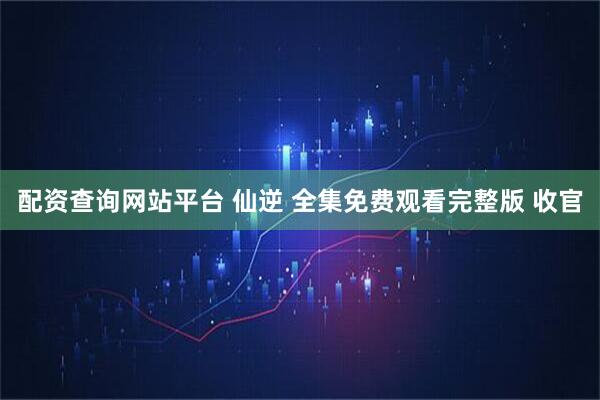 配资查询网站平台 仙逆 全集免费观看完整版 收官