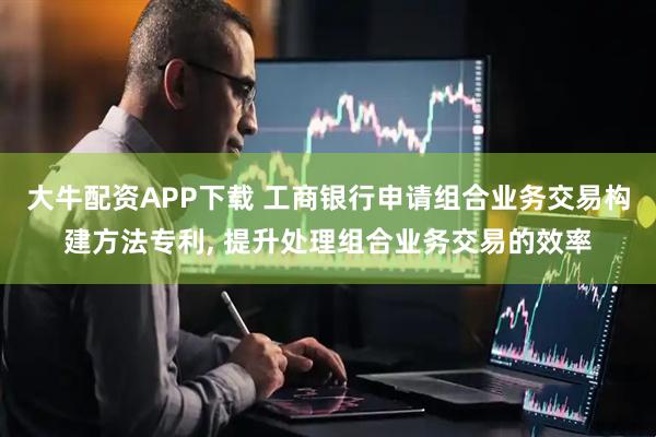 大牛配资APP下载 工商银行申请组合业务交易构建方法专利, 提升处理组合业务交易的效率