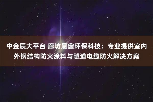 中金辰大平台 廊坊晨鑫环保科技：专业提供室内外钢结构防火涂料与隧道电缆防火解决方案