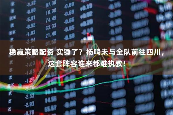 稳赢策略配资 实锤了？杨鸣未与全队前往四川，这套阵容谁来都难执教！