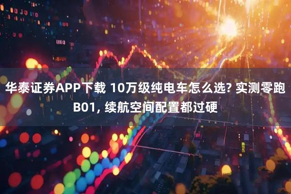 华泰证券APP下载 10万级纯电车怎么选? 实测零跑B01, 续航空间配置都过硬