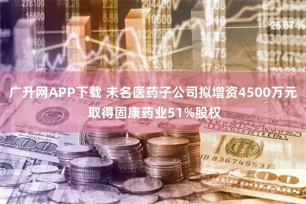 广升网APP下载 未名医药子公司拟增资4500万元 取得固康药业51%股权
