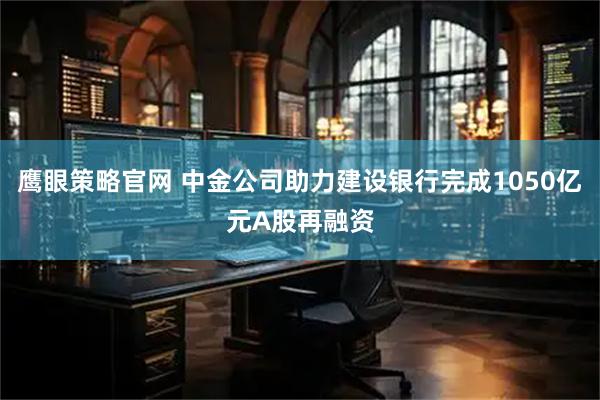 鹰眼策略官网 中金公司助力建设银行完成1050亿元A股再融资