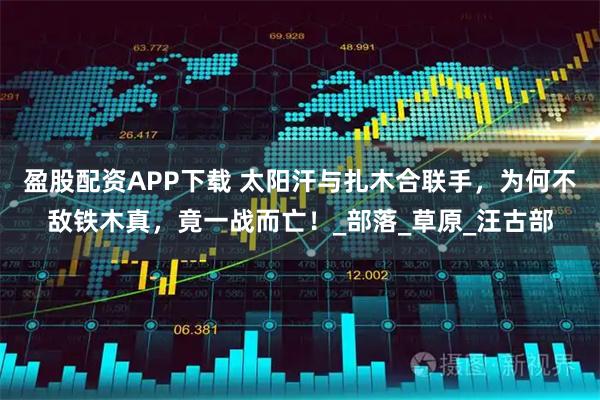 盈股配资APP下载 太阳汗与扎木合联手，为何不敌铁木真，竟一战而亡！_部落_草原_汪古部