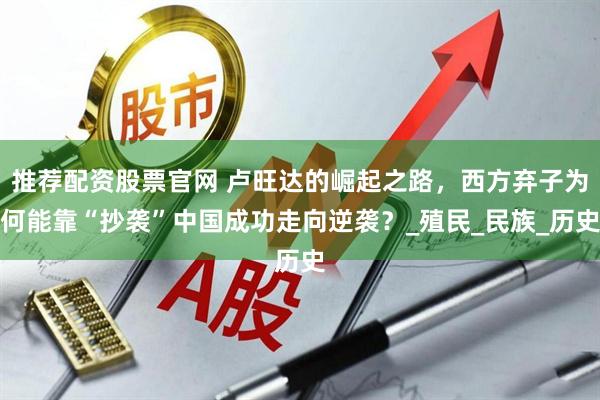 推荐配资股票官网 卢旺达的崛起之路，西方弃子为何能靠“抄袭”中国成功走向逆袭？_殖民_民族_历史