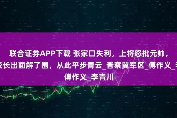 联合证券APP下载 张家口失利，上将怒批元帅，军校校长出面解了围，从此平步青云_晋察冀军区_傅作义_李青川