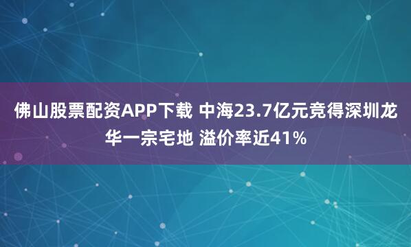佛山股票配资APP下载 中海23.7亿元竞得深圳龙华一宗宅地 溢价率近41%