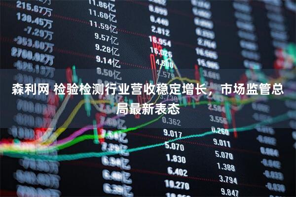 森利网 检验检测行业营收稳定增长，市场监管总局最新表态