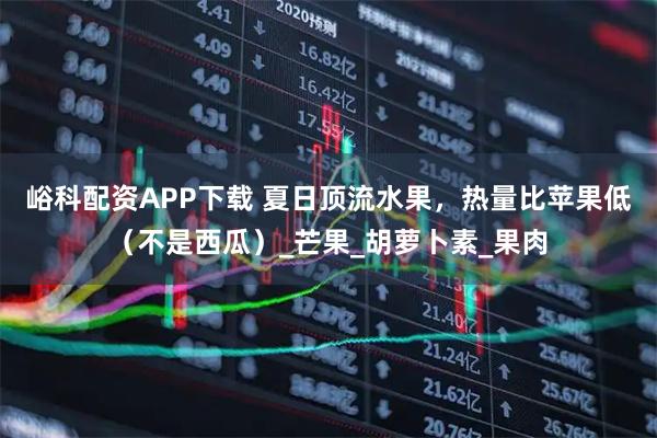 峪科配资APP下载 夏日顶流水果，热量比苹果低（不是西瓜）_芒果_胡萝卜素_果肉