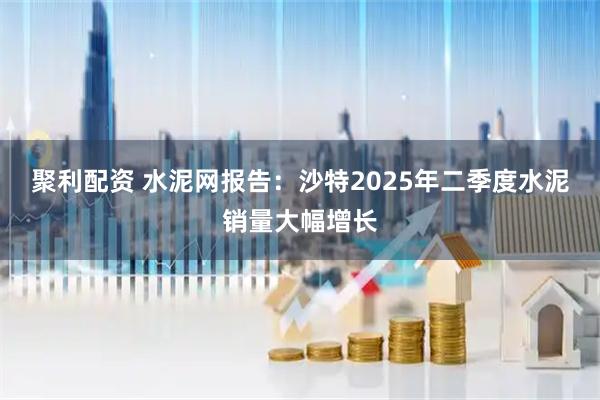 聚利配资 水泥网报告：沙特2025年二季度水泥销量大幅增长