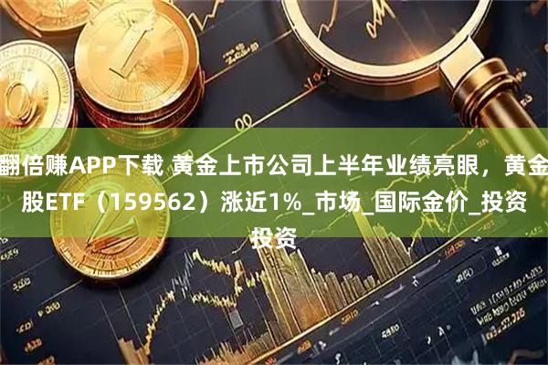 翻倍赚APP下载 黄金上市公司上半年业绩亮眼，黄金股ETF（159562）涨近1%_市场_国际金价_投资