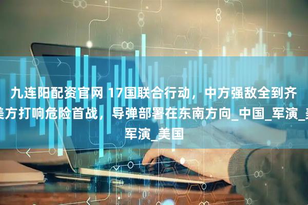 九连阳配资官网 17国联合行动，中方强敌全到齐，美方打响危险首战，导弹部署在东南方向_中国_军演_美国