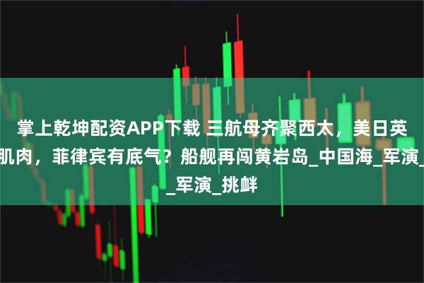 掌上乾坤配资APP下载 三航母齐聚西太，美日英亮出肌肉，菲律宾有底气？船舰再闯黄岩岛_中国海_军演_挑衅