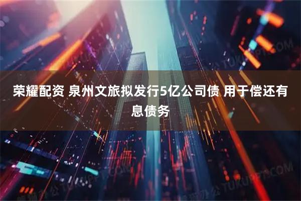 荣耀配资 泉州文旅拟发行5亿公司债 用于偿还有息债务