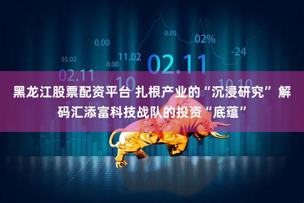黑龙江股票配资平台 扎根产业的“沉浸研究” 解码汇添富科技战队的投资“底蕴”