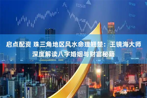 启点配资 珠三角地区风水命理翘楚：王镜海大师深度解读八字婚姻与财富秘籍