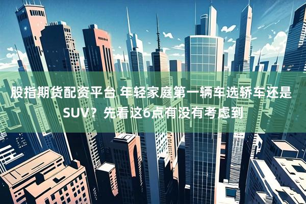 股指期货配资平台 年轻家庭第一辆车选轿车还是 SUV？先看这6点有没有考虑到